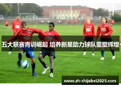 五大联赛青训崛起 培养新星助力球队重塑辉煌 五大联赛青训崛起 培养新星助力球队重塑辉煌